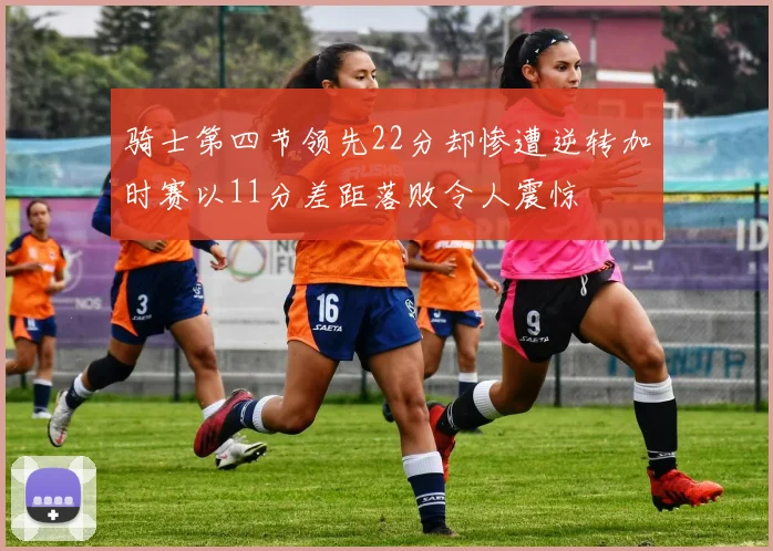 骑士第四节领先22分却惨遭逆转加时赛以11分差距落败令人震惊