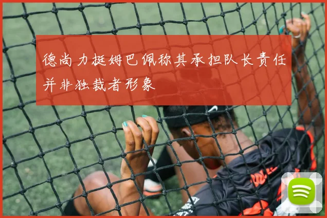 德尚力挺姆巴佩称其承担队长责任并非独裁者形象