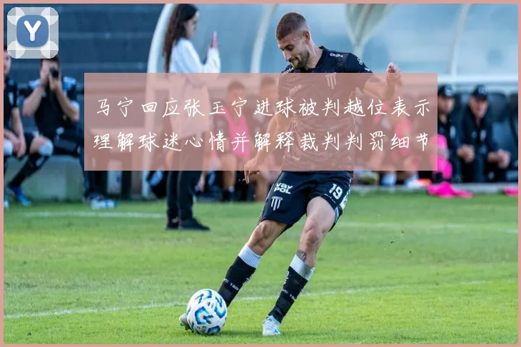 马宁回应张玉宁进球被判越位表示理解球迷心情并解释裁判判罚细节