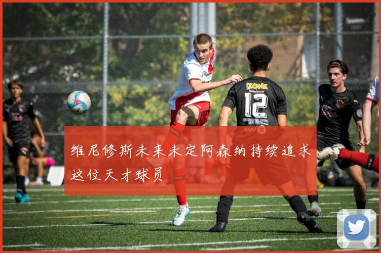 维尼修斯未来未定阿森纳持续追求这位天才球员