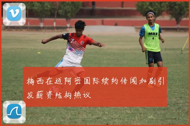 梅西在迈阿密国际续约传闻加剧引发薪资结构热议