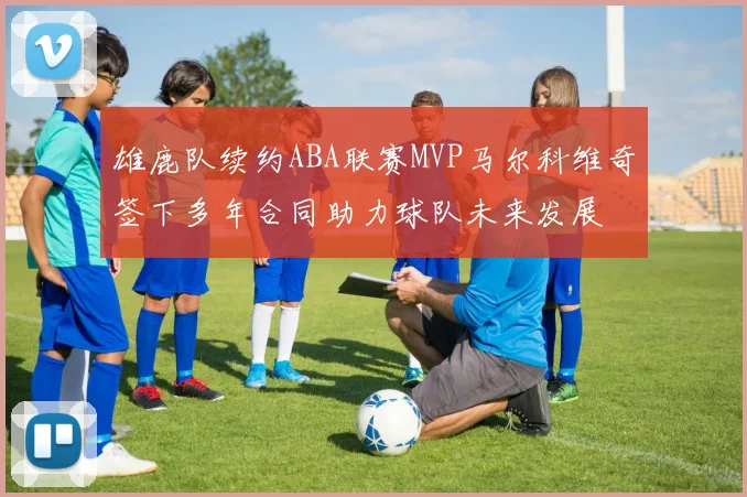 雄鹿队续约ABA联赛MVP马尔科维奇签下多年合同助力球队未来发展