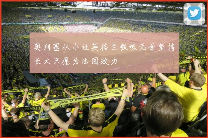 奥利塞从小让英格兰教练无奈坚持长大只愿为法国效力