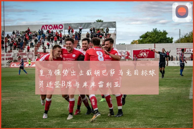 皇马强势出击截胡巴萨马竞目标球员连签B席与库库雷利亚