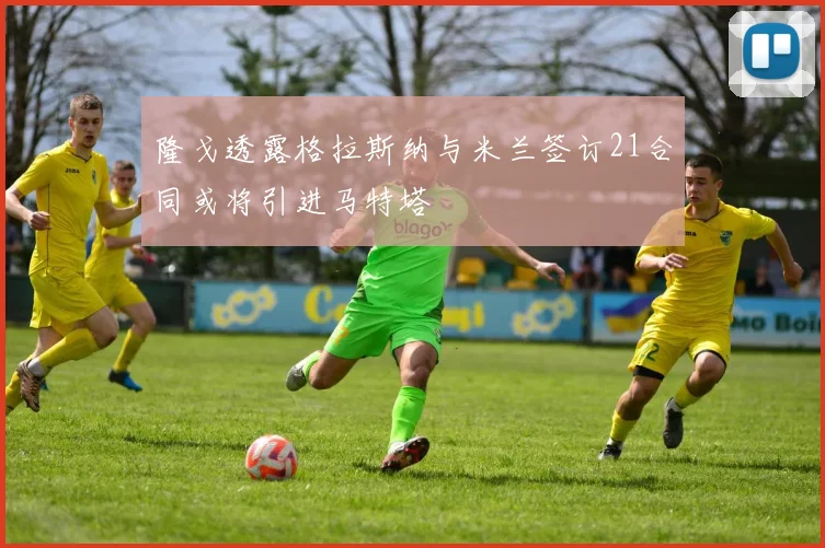 隆戈透露格拉斯纳与米兰签订21合同或将引进马特塔