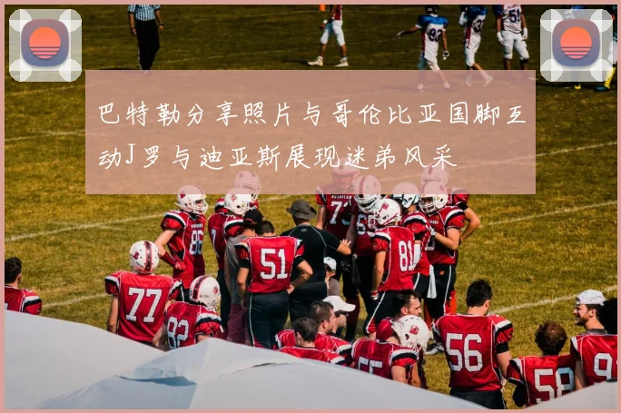 巴特勒分享照片与哥伦比亚国脚互动J罗与迪亚斯展现迷弟风采