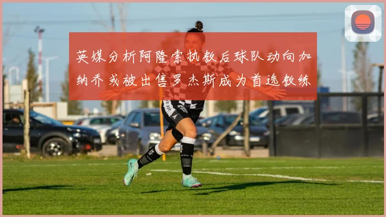 英媒分析阿隆索执教后球队动向加纳乔或被出售罗杰斯成为首选教练