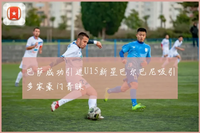 巴萨成功引进U15新星巴尔巴尼吸引多家豪门青睐