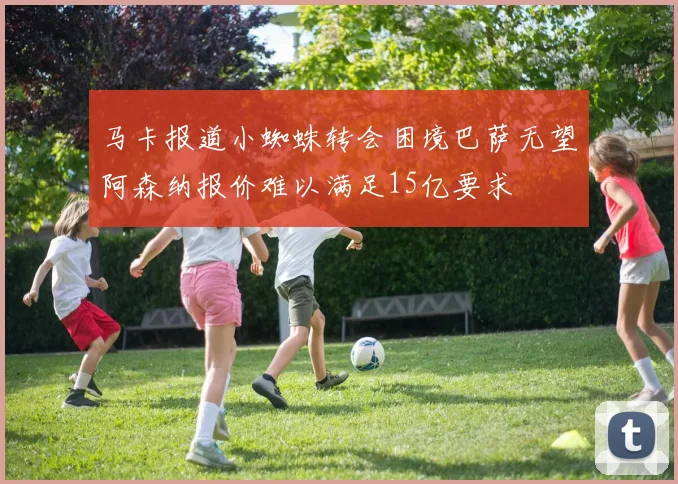 马卡报道小蜘蛛转会困境巴萨无望阿森纳报价难以满足15亿要求