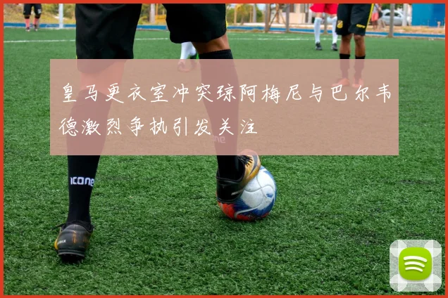 皇马更衣室冲突琼阿梅尼与巴尔韦德激烈争执引发关注