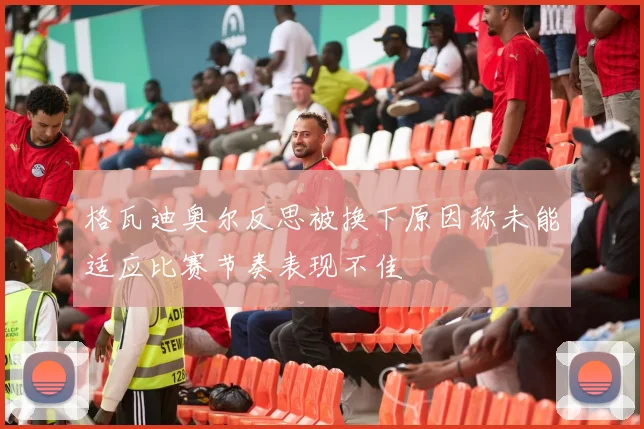 格瓦迪奥尔反思被换下原因称未能适应比赛节奏表现不佳