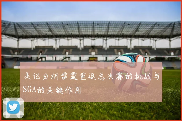 美记分析雷霆重返总决赛的挑战与SGA的关键作用