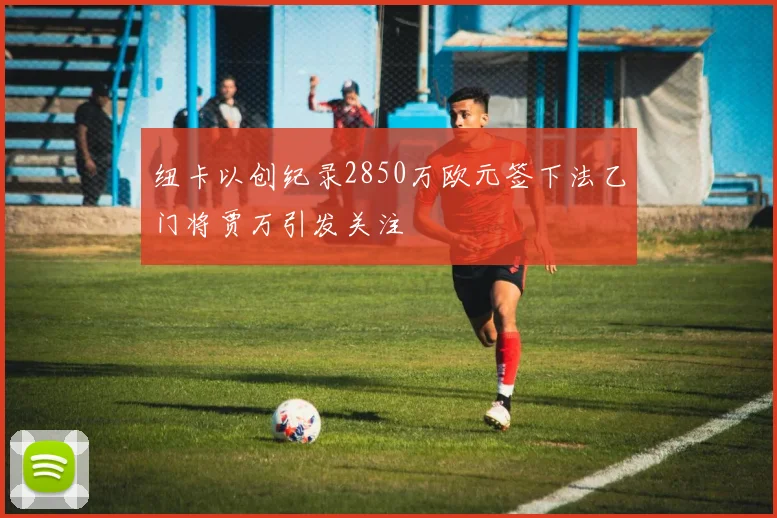 纽卡以创纪录2850万欧元签下法乙门将贾万引发关注