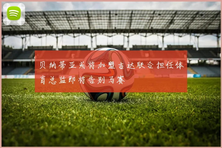 贝纳蒂亚或将加盟吉达联合担任体育总监即将告别马赛