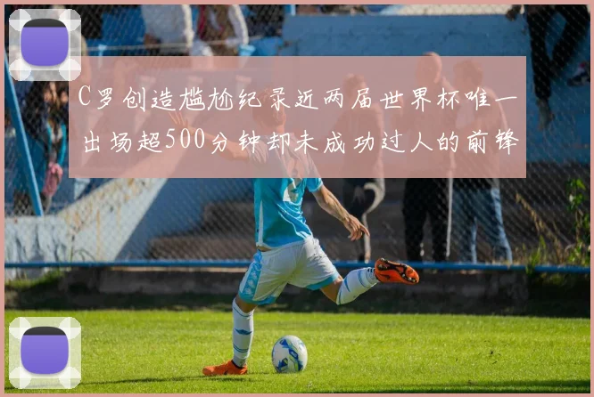 C罗创造尴尬纪录近两届世界杯唯一出场超500分钟却未成功过人的前锋