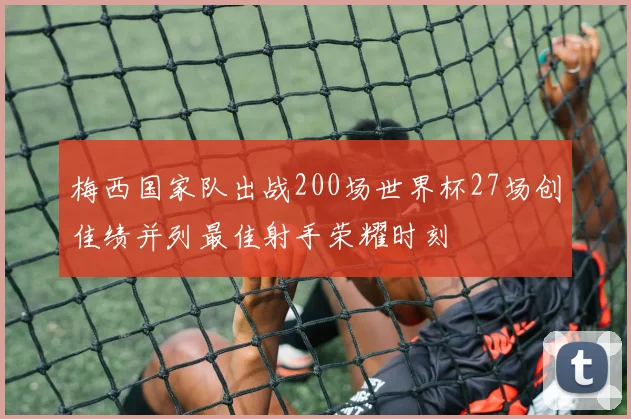 梅西国家队出战200场世界杯27场创佳绩并列最佳射手荣耀时刻