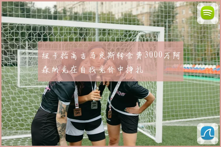 纽卡抬高吉马良斯转会费3000万阿森纳竟在自我竞价中挣扎