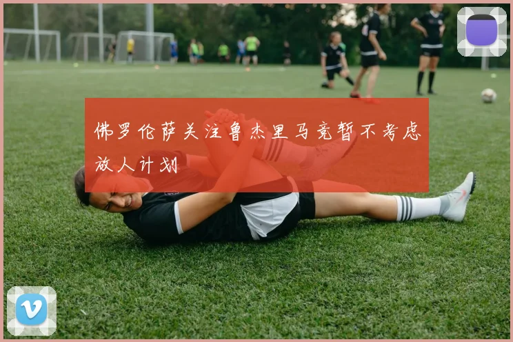 佛罗伦萨关注鲁杰里马竞暂不考虑放人计划