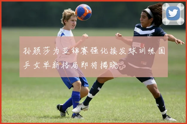 孙颖莎为亚锦赛强化接发球训练国乒女单新格局即将揭晓
