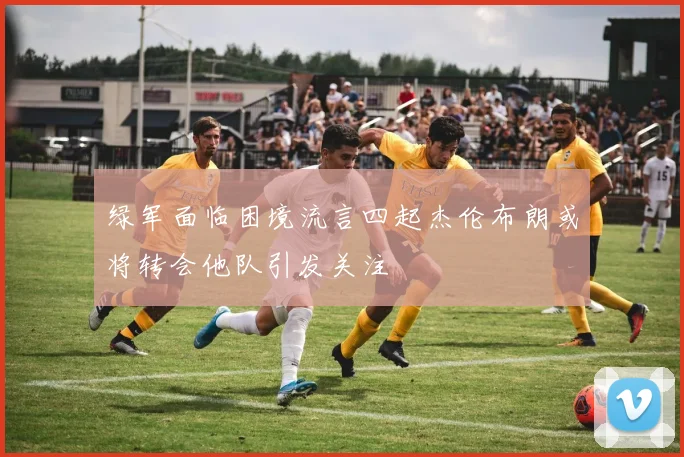 绿军面临困境流言四起杰伦布朗或将转会他队引发关注