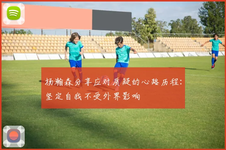 杨瀚森分享应对质疑的心路历程：坚定自我不受外界影响
